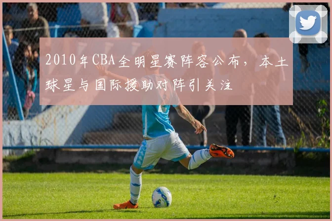 2010年CBA全明星赛阵容公布，本土球星与国际援助对阵引关注