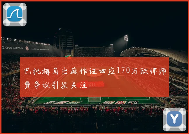 巴托梅乌出庭作证回应170万欧律师费争议引发关注