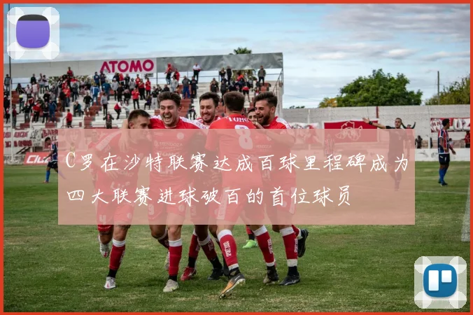 C罗在沙特联赛达成百球里程碑成为四大联赛进球破百的首位球员