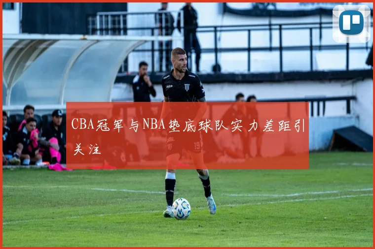 CBA冠军与NBA垫底球队实力差距引关注